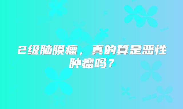 2级脑膜瘤，真的算是恶性肿瘤吗？