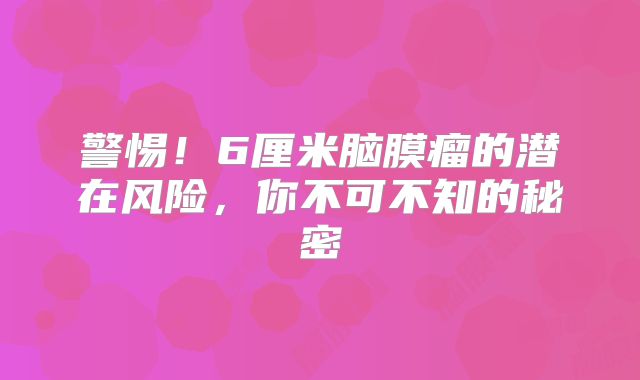 警惕！6厘米脑膜瘤的潜在风险，你不可不知的秘密