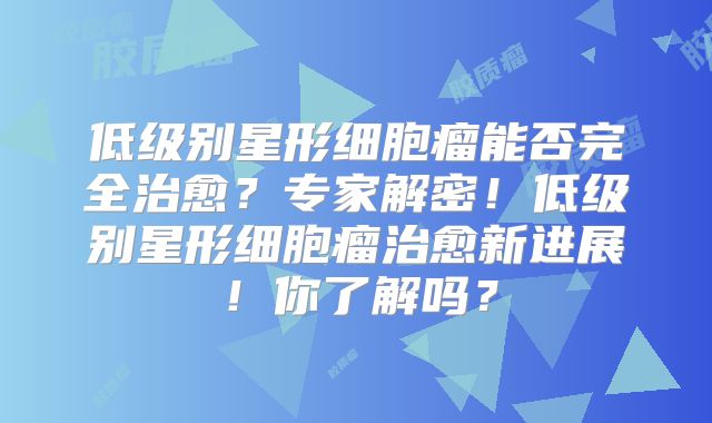 低级别星形细胞瘤能否完全治愈？专家解密！低级别星形细胞瘤治愈新进展！你了解吗？