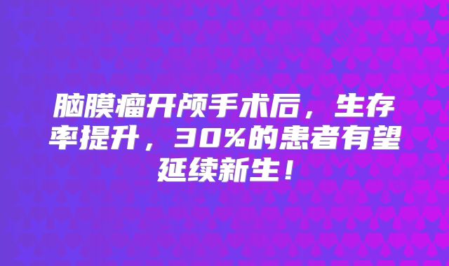 脑膜瘤开颅手术后，生存率提升，30%的患者有望延续新生！