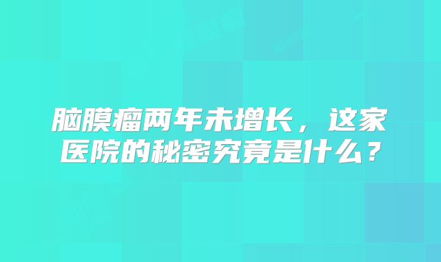 脑膜瘤两年未增长，这家医院的秘密究竟是什么？
