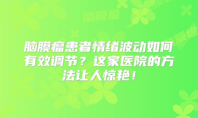 脑膜瘤患者情绪波动如何有效调节？这家医院的方法让人惊艳！
