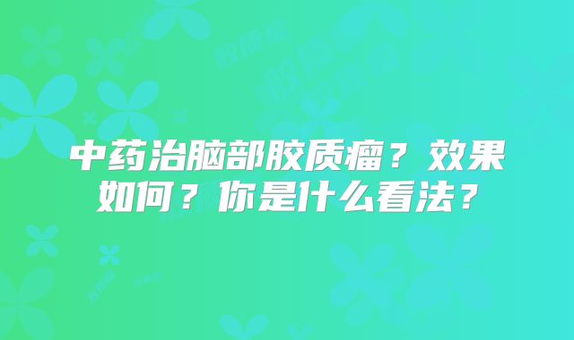 中药治脑部胶质瘤？效果如何？你是什么看法？