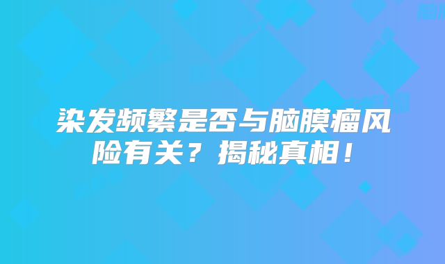 染发频繁是否与脑膜瘤风险有关？揭秘真相！