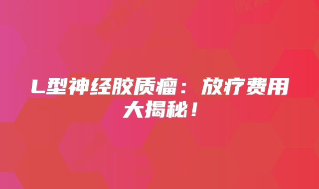 L型神经胶质瘤：放疗费用大揭秘！