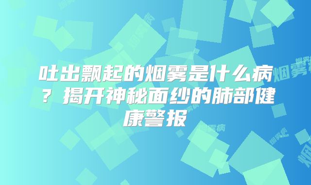 吐出飘起的烟雾是什么病？揭开神秘面纱的肺部健康警报