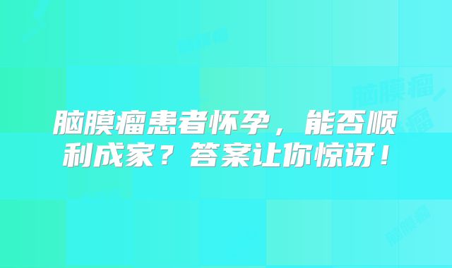 脑膜瘤患者怀孕，能否顺利成家？答案让你惊讶！