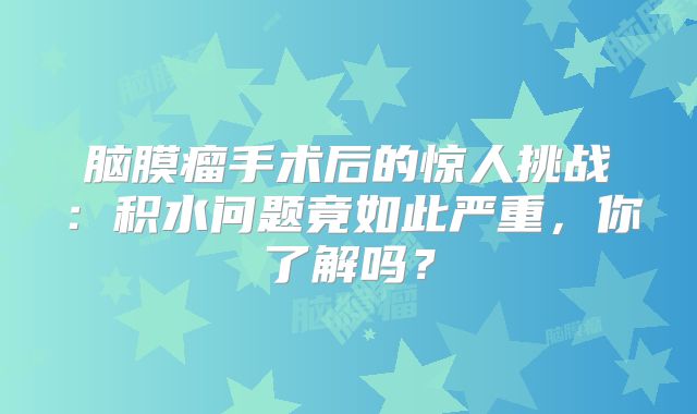 脑膜瘤手术后的惊人挑战：积水问题竟如此严重，你了解吗？