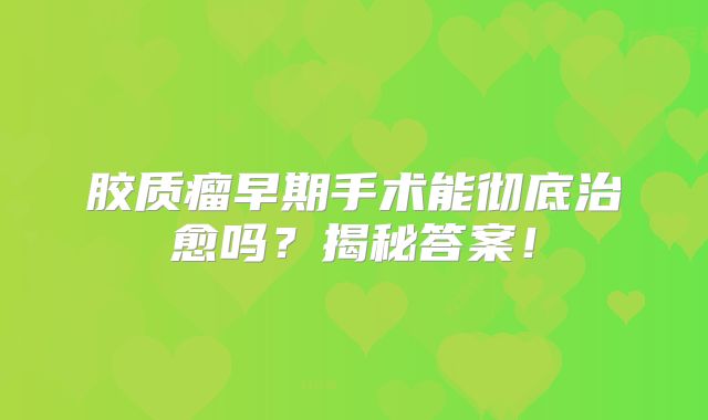 胶质瘤早期手术能彻底治愈吗？揭秘答案！