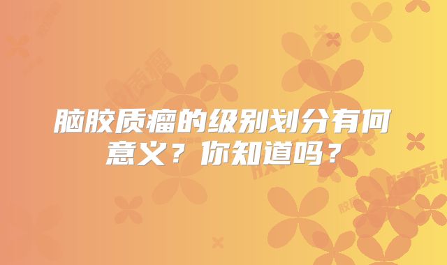 脑胶质瘤的级别划分有何意义？你知道吗？