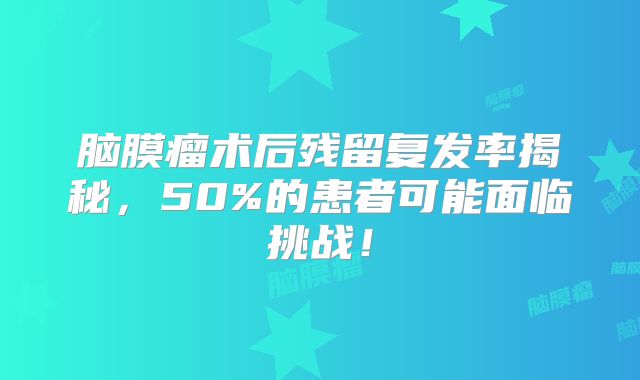 脑膜瘤术后残留复发率揭秘，50%的患者可能面临挑战！