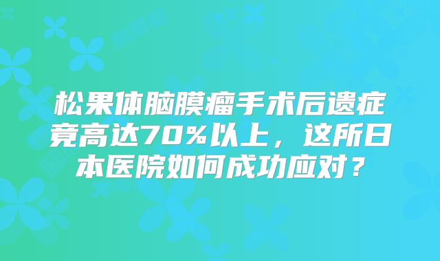 松果体脑膜瘤手术后遗症竟高达70%以上，这所日本医院如何成功应对？