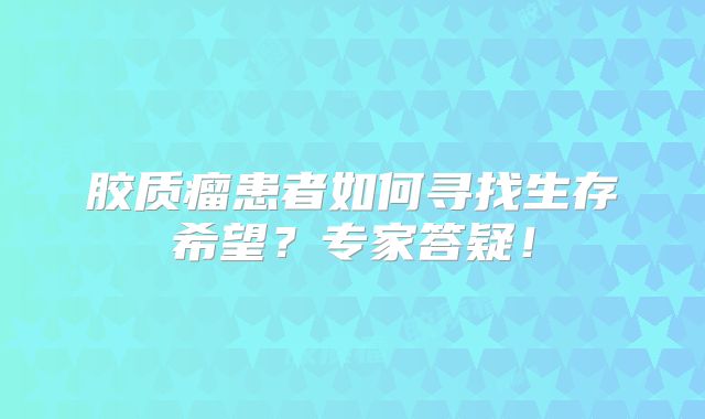 胶质瘤患者如何寻找生存希望？专家答疑！