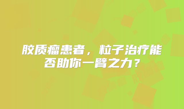 胶质瘤患者，粒子治疗能否助你一臂之力？