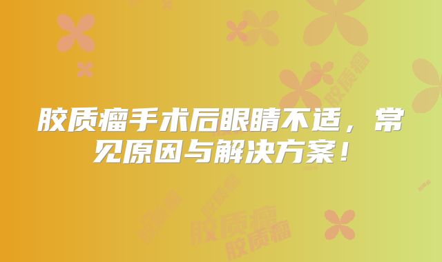 胶质瘤手术后眼睛不适，常见原因与解决方案！
