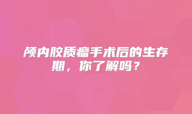 颅内胶质瘤手术后的生存期，你了解吗？