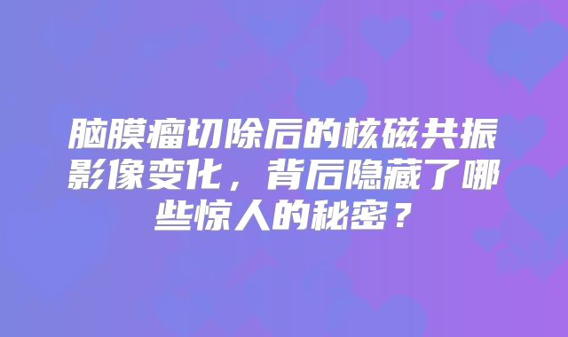 脑膜瘤切除后的核磁共振影像变化，背后隐藏了哪些惊人的秘密？