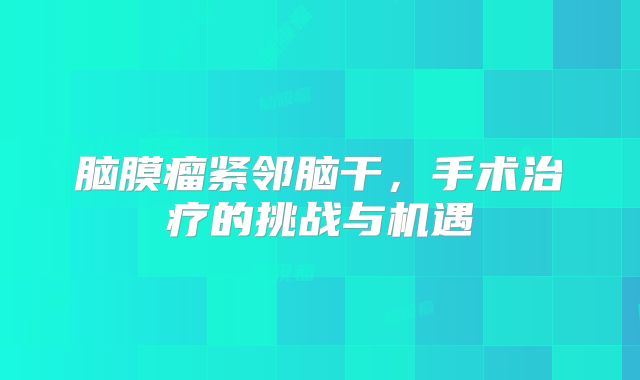 脑膜瘤紧邻脑干，手术治疗的挑战与机遇