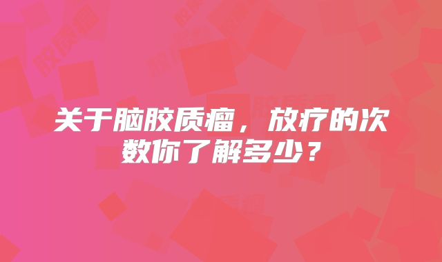 关于脑胶质瘤，放疗的次数你了解多少？