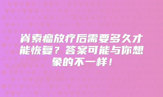 脊索瘤放疗后需要多久才能恢复？答案可能与你想象的不一样！