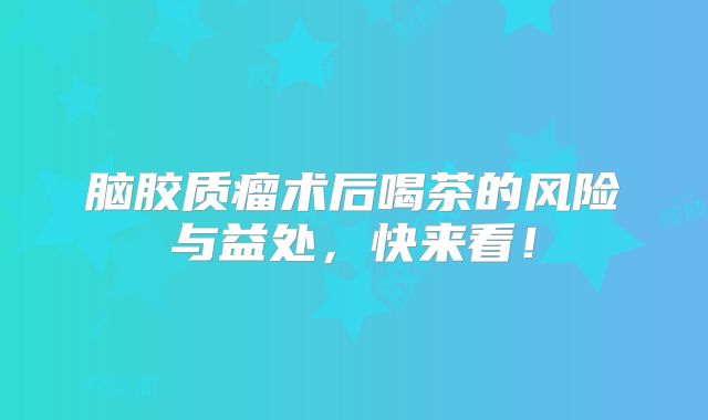 脑胶质瘤术后喝茶的风险与益处，快来看！