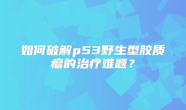 如何破解p53野生型胶质瘤的治疗难题？