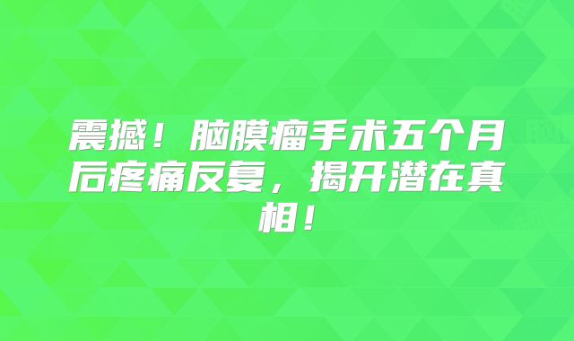 震撼！脑膜瘤手术五个月后疼痛反复，揭开潜在真相！