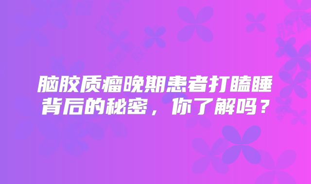 脑胶质瘤晚期患者打瞌睡背后的秘密，你了解吗？