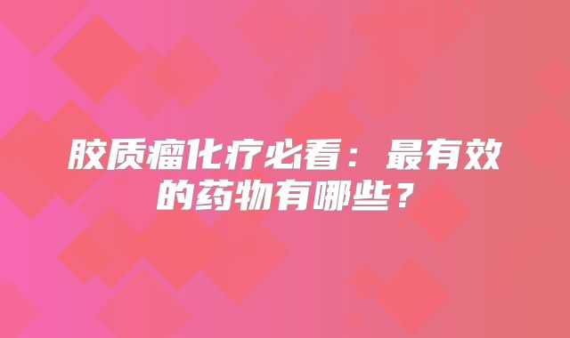 胶质瘤化疗必看：最有效的药物有哪些？