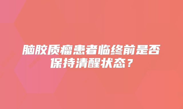 脑胶质瘤患者临终前是否保持清醒状态？