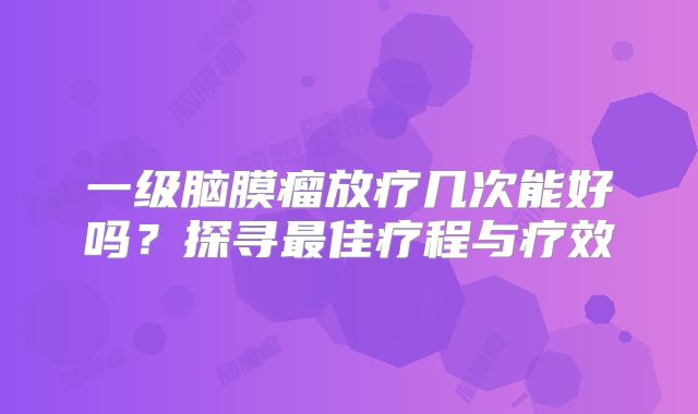 一级脑膜瘤放疗几次能好吗？探寻最佳疗程与疗效