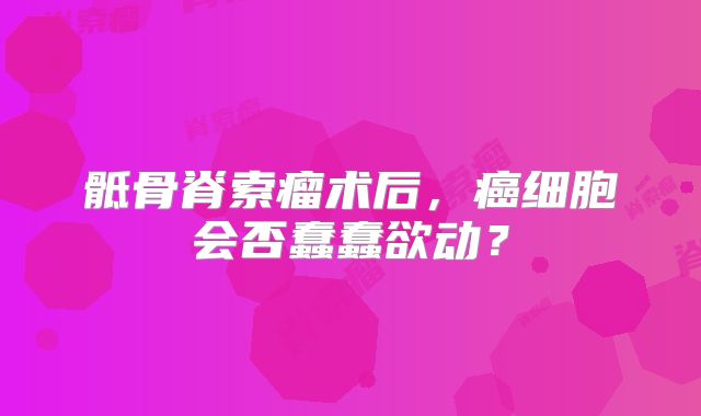 骶骨脊索瘤术后，癌细胞会否蠢蠢欲动？