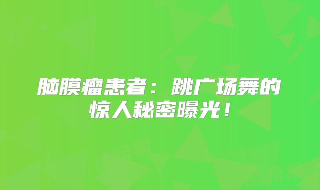 脑膜瘤患者：跳广场舞的惊人秘密曝光！