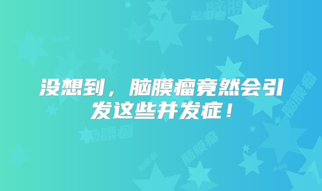 没想到，脑膜瘤竟然会引发这些并发症！