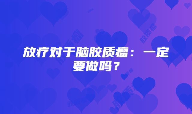 放疗对于脑胶质瘤：一定要做吗？