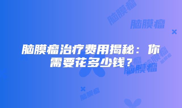 脑膜瘤治疗费用揭秘：你需要花多少钱？