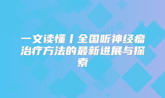 一文读懂丨全国听神经瘤治疗方法的最新进展与探索