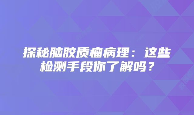 探秘脑胶质瘤病理：这些检测手段你了解吗？