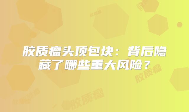 胶质瘤头顶包块：背后隐藏了哪些重大风险？