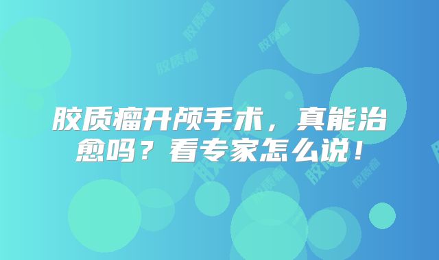 胶质瘤开颅手术，真能治愈吗？看专家怎么说！