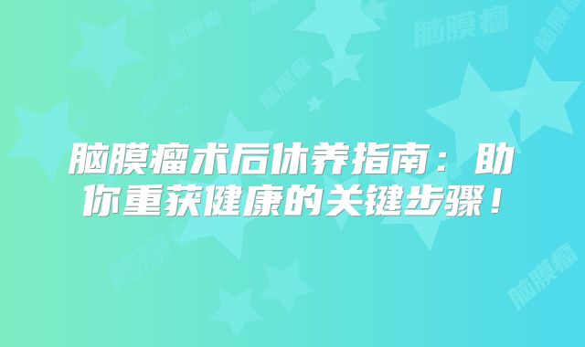 脑膜瘤术后休养指南：助你重获健康的关键步骤！
