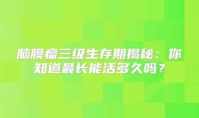 脑膜瘤三级生存期揭秘：你知道最长能活多久吗？