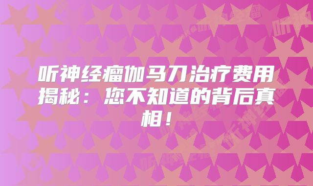 听神经瘤伽马刀治疗费用揭秘：您不知道的背后真相！