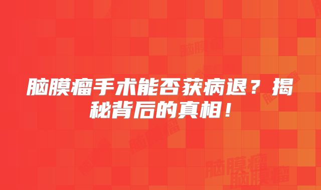 脑膜瘤手术能否获病退？揭秘背后的真相！