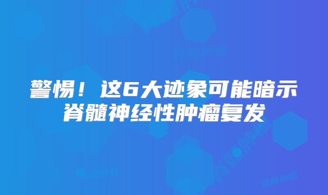 警惕！这6大迹象可能暗示脊髓神经性肿瘤复发
