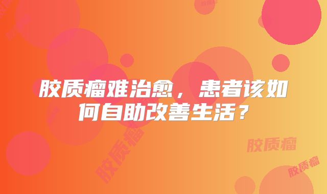 胶质瘤难治愈，患者该如何自助改善生活？
