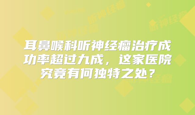耳鼻喉科听神经瘤治疗成功率超过九成，这家医院究竟有何独特之处？