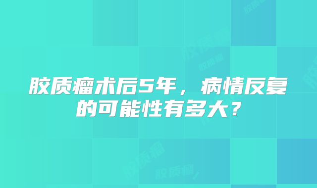 胶质瘤术后5年，病情反复的可能性有多大？