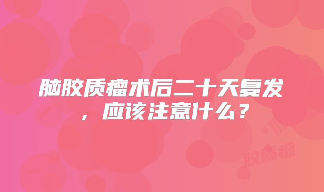 脑胶质瘤术后二十天复发，应该注意什么？