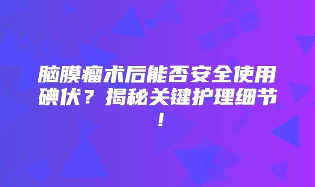 脑膜瘤术后能否安全使用碘伏？揭秘关键护理细节！